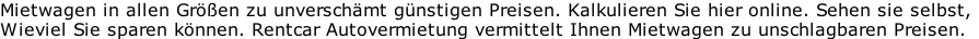 Mietwagen in allen Größen zu unverschämt günstigen Preisen. Kalkulieren Sie hier online. Sehen sie selbst, Wieviel Sie sparen können. Rentcar Autovermietung vermittelt Ihnen Mietwagen zu unschlagbaren Preisen.
